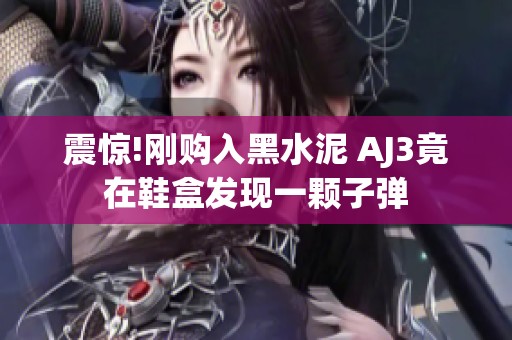 震惊!刚购入黑水泥 AJ3竟在鞋盒发现一颗子弹