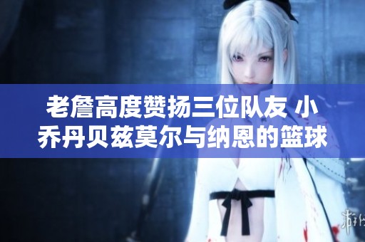 老詹高度赞扬三位队友 小乔丹贝兹莫尔与纳恩的篮球传奇之路