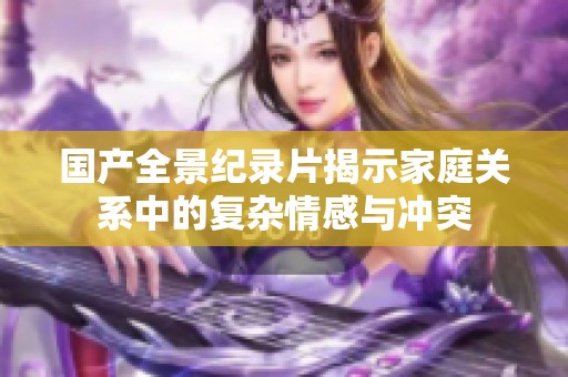 国产全景纪录片揭示家庭关系中的复杂情感与冲突