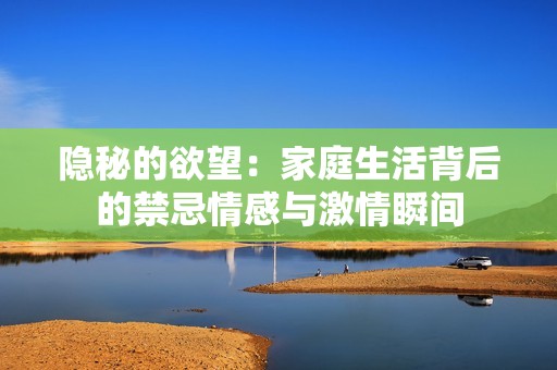 隐秘的欲望：家庭生活背后的禁忌情感与激情瞬间