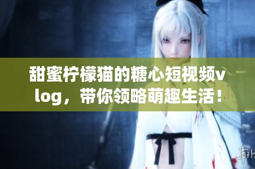 甜蜜柠檬猫的糖心短视频vlog，带你领略萌趣生活！