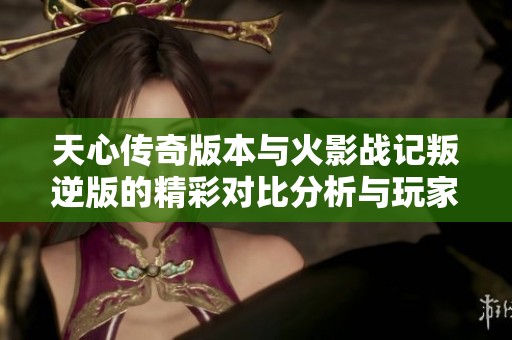 天心传奇版本与火影战记叛逆版的精彩对比分析与玩家体验分享