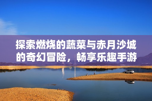 探索燃烧的蔬菜与赤月沙城的奇幻冒险，畅享乐趣手游带来的无限乐趣与挑战