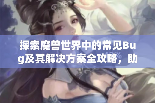 探索魔兽世界中的常见Bug及其解决方案全攻略，助你顺利闯荡艾泽拉斯