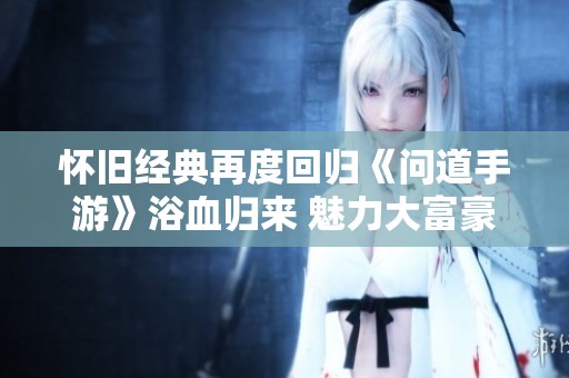 怀旧经典再度回归《问道手游》浴血归来 魅力大富豪游戏重塑你的冒险之旅