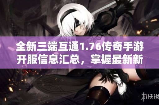 全新三端互通1.76传奇手游开服信息汇总，掌握最新新服动态与活动攻略