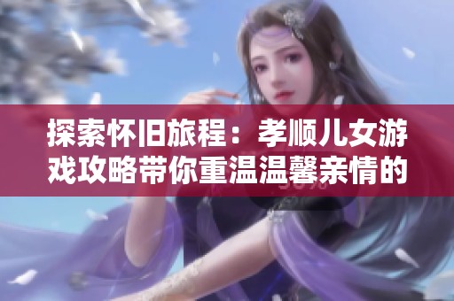 探索怀旧旅程：孝顺儿女游戏攻略带你重温温馨亲情的感动时刻