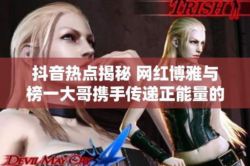 抖音热点揭秘 网红博雅与榜一大哥携手传递正能量的感人瞬间