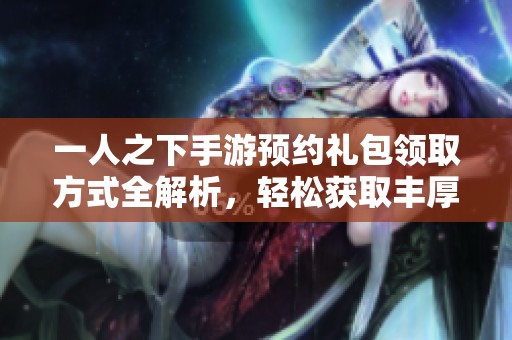 一人之下手游预约礼包领取方式全解析，轻松获取丰厚奖励的方法分享
