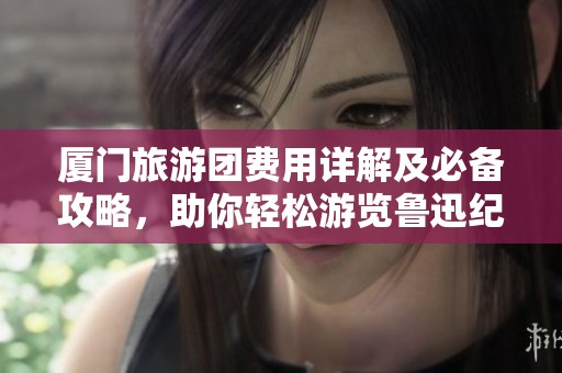 厦门旅游团费用详解及必备攻略，助你轻松游览鲁迅纪念馆与美丽风景!