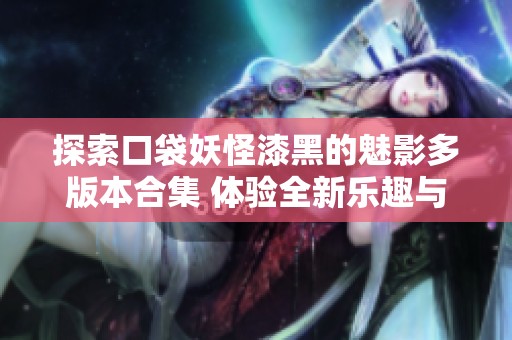 探索口袋妖怪漆黑的魅影多版本合集 体验全新乐趣与挑战的游戏之旅