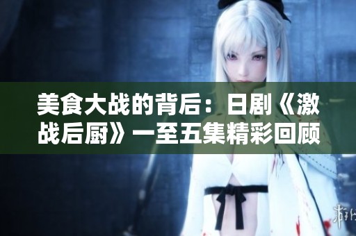 美食大战的背后：日剧《激战后厨》一至五集精彩回顾与解读