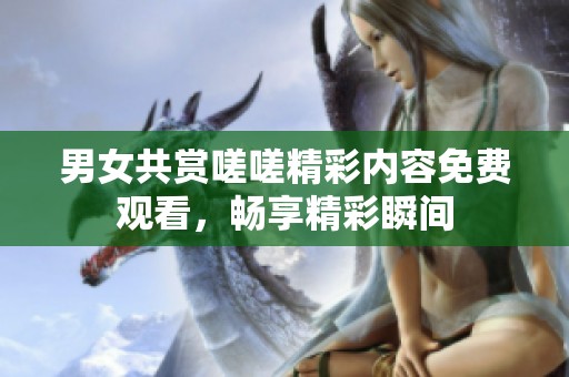男女共赏嗟嗟精彩内容免费观看，畅享精彩瞬间
