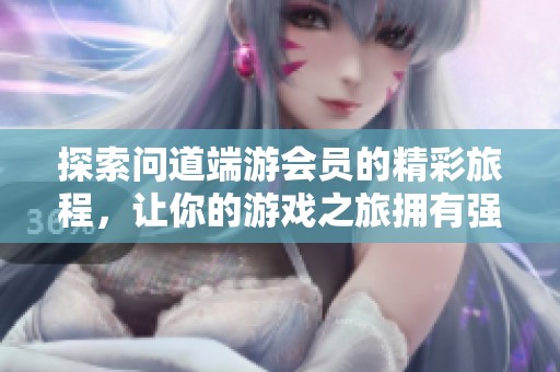 探索问道端游会员的精彩旅程，让你的游戏之旅拥有强力伙伴伴随左右！