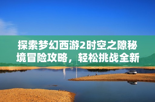 探索梦幻西游2时空之隙秘境冒险攻略，轻松挑战全新资料片的精彩内容与玩法技巧