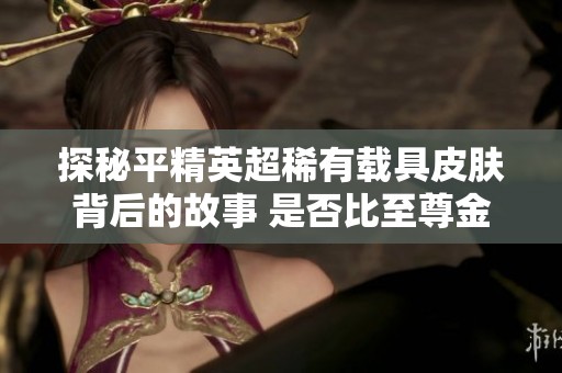 探秘平精英超稀有载具皮肤背后的故事 是否比至尊金龙更珍贵
