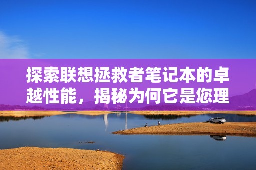 探索联想拯救者笔记本的卓越性能，揭秘为何它是您理想的游戏伴侣选项