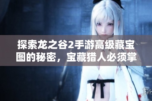 探索龙之谷2手游高级藏宝图的秘密，宝藏猎人必须掌握的终极攻略指南