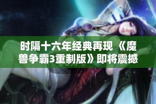 时隔十六年经典再现 《魔兽争霸3重制版》即将震撼上线