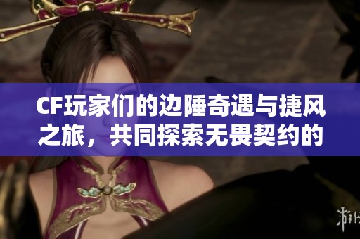 CF玩家们的边陲奇遇与捷风之旅，共同探索无畏契约的新世界