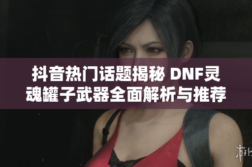 抖音热门话题揭秘 DNF灵魂罐子武器全面解析与推荐