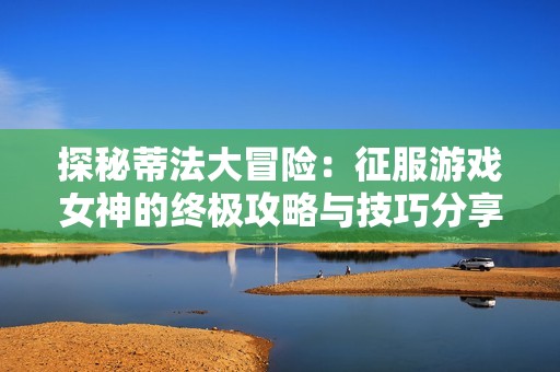 探秘蒂法大冒险：征服游戏女神的终极攻略与技巧分享