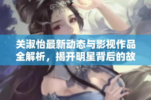 关淑怡最新动态与影视作品全解析，揭开明星背后的故事