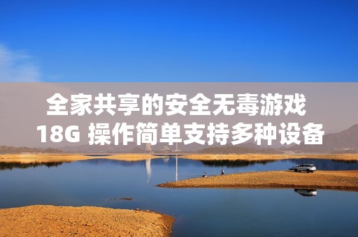 全家共享的安全无毒游戏 18G 操作简单支持多种设备畅享乐趣
