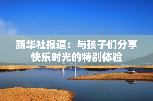 新华社报道：与孩子们分享快乐时光的特别体验