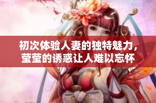 初次体验人妻的独特魅力，莹莹的诱惑让人难以忘怀