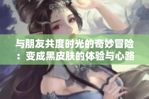 与朋友共度时光的奇妙冒险：变成黑皮肤的体验与心路历程