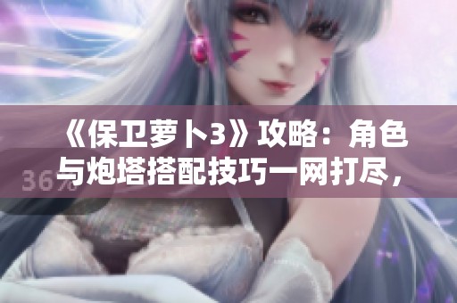 《保卫萝卜3》攻略：角色与炮塔搭配技巧一网打尽，轻松取得胜利！