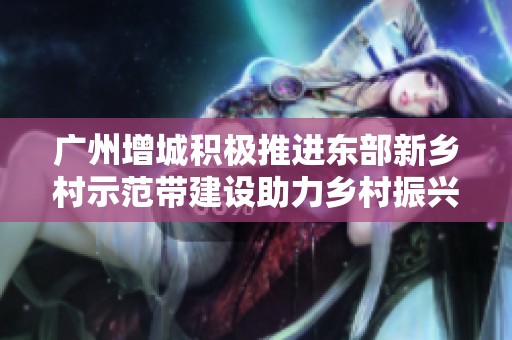 广州增城积极推进东部新乡村示范带建设助力乡村振兴