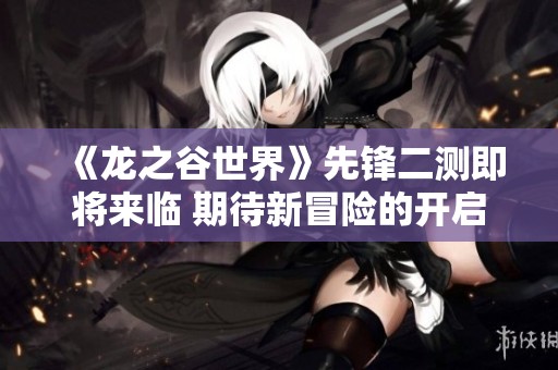 《龙之谷世界》先锋二测即将来临 期待新冒险的开启