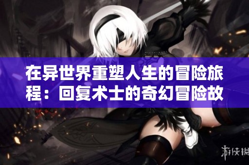 在异世界重塑人生的冒险旅程：回复术士的奇幻冒险故事