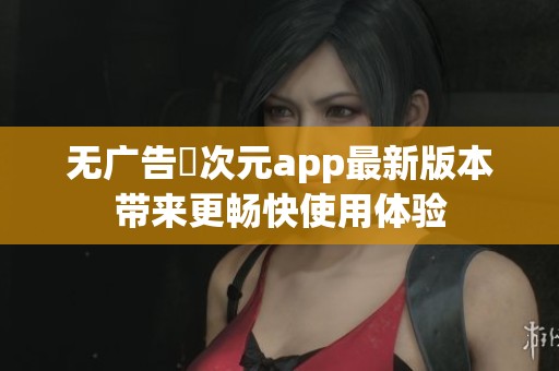无广告囧次元app最新版本带来更畅快使用体验