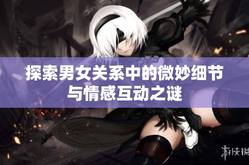 探索男女关系中的微妙细节与情感互动之谜