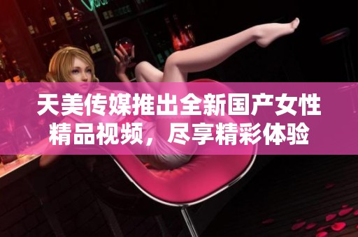 天美传媒推出全新国产女性精品视频，尽享精彩体验