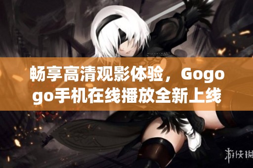 畅享高清观影体验，Gogogo手机在线播放全新上线