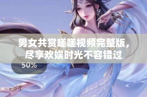 男女共赏嗟嗟视频完整版，尽享欢娱时光不容错过