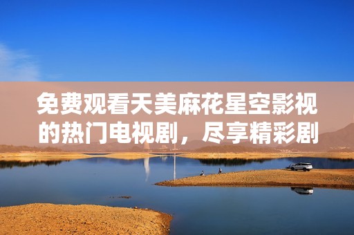免费观看天美麻花星空影视的热门电视剧，尽享精彩剧情与无限乐趣