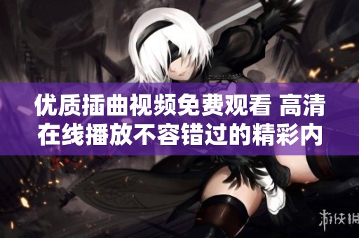 优质插曲视频免费观看 高清在线播放不容错过的精彩内容