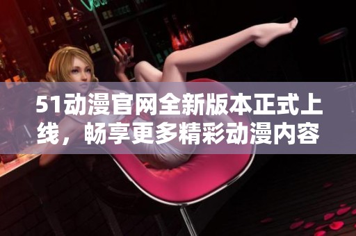 51动漫官网全新版本正式上线，畅享更多精彩动漫内容