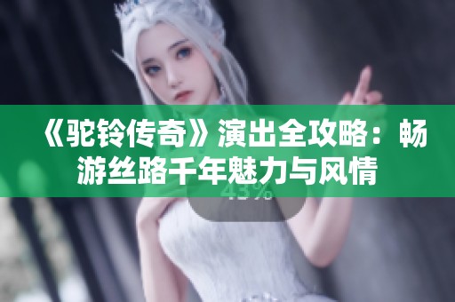 《驼铃传奇》演出全攻略：畅游丝路千年魅力与风情