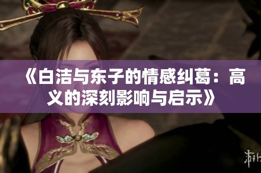 《白洁与东子的情感纠葛：高义的深刻影响与启示》