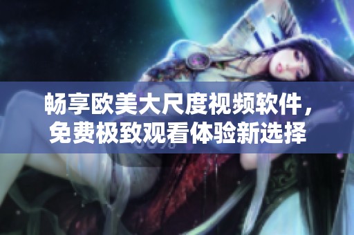 畅享欧美大尺度视频软件，免费极致观看体验新选择