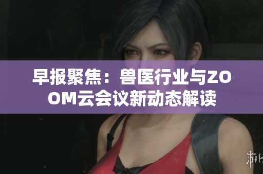 早报聚焦：兽医行业与ZOOM云会议新动态解读