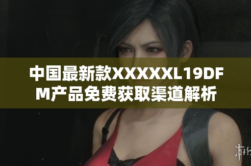 中国最新款XXXXXL19DFM产品免费获取渠道解析