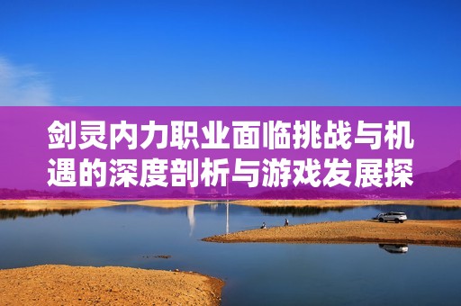 剑灵内力职业面临挑战与机遇的深度剖析与游戏发展探讨