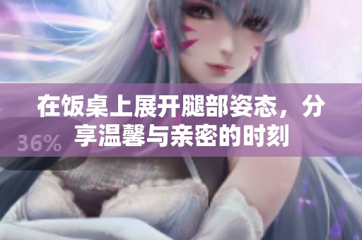 在饭桌上展开腿部姿态，分享温馨与亲密的时刻